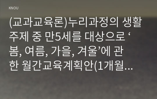 (교과교육론)누리과정의 생활주제 중 만5세를 대상으로 ‘봄, 여름, 가을, 겨울’에 관한 월간교육계획안(1개월분), 주간교육계획안(4주분