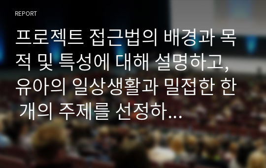 프로젝트 접근법의 배경과 목적 및 특성에 대해 설명하고, 유아의 일상생활과 밀접한 한 개의 주제를 선정하여 프로젝트 전개과정에 따라 계획해보시오