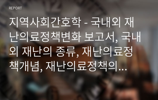 지역사회간호학 - 국내외 재난의료정책변화 보고서, 국내외 재난의 종류, 재난의료정책개념, 재난의료정책의 필요성에 대한 이론적 문헌고찰