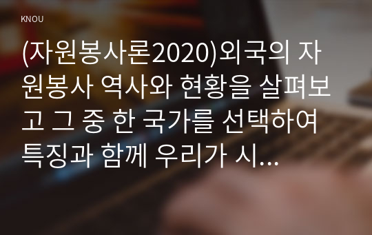 (자원봉사론2020)외국의 자원봉사 역사와 현황을 살펴보고 그 중 한 국가를 선택하여 특징과 함께 우리가 시사받을 수 있는 점을 기술해 보십시오. 우리나라 자원봉사활동의 역사적 배경과 함께 현황을 분석해 보고, 특정 대상이나 집단을 중심으로 자원봉사활동이 보다 활성화되기 위한 전략에 대해 제시해 보십시오.