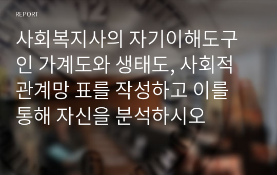 사회복지사의 자기이해도구인 가계도와 생태도, 사회적 관계망 표를 작성하고 이를 통해 자신을 분석하시오