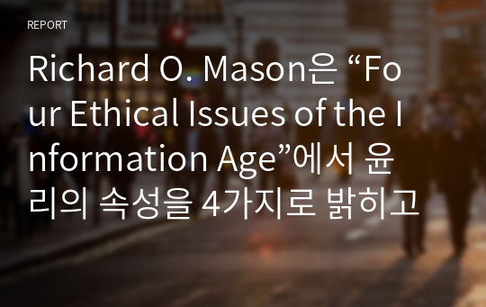 Richard O. Mason은 “Four Ethical Issues of the Information Age”에서 윤리의 속성을 4가지로 밝히고 있다. 각 속성을 소개하고 그 내용과 해당 사례를 찾아 정리하시오