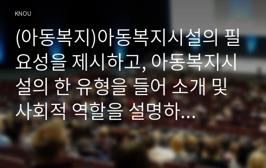 (아동복지)아동복지시설의 필요성을 제시하고, 아동복지시설의 한 유형을 들어 소개 및 사회적 역할을 설명하고, 아동의 권리와 복지를 위해 바람직한 실천방안을 논하시오