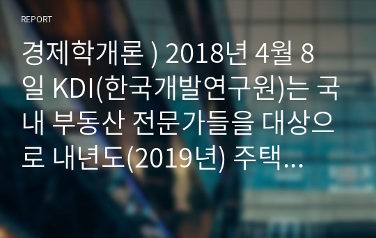 경제학개론 ) 2018년 4월 8일 KDI(한국개발연구원)는 국내 부동산 전문가들을 대상으로 내년도(2019년) 주택가격 예상에 대한 설문조사를 실시했다