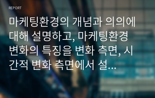 마케팅환경의 개념과 의의에 대해 설명하고, 마케팅환경 변화의 특징을 변화 측면, 시간적 변화 측면에서 설명하시오.