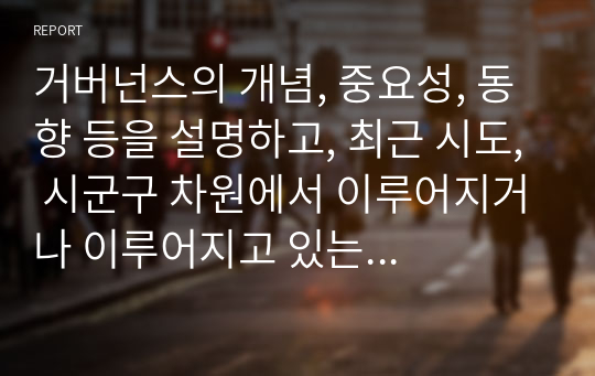 거버넌스의 개념, 중요성, 동향 등을 설명하고, 최근 시도, 시군구 차원에서 이루어지거나 이루어지고 있는 거버넌스의 구체적인 예를 제시하시오