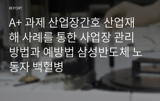 A+ 과제 산업장간호 산업재해 사례를 통한 사업장 관리방법과 예방법 삼성반도체 노동자 백혈병