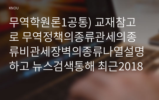 무역학원론1공통) 교재참고로 무역정책의종류관세의종류비관세장벽의종류나열설명하고 뉴스검색통해 최근2018년~현재 미중무역전쟁의과정조사하시오