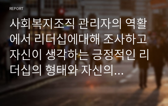 사회복지조직 관리자의 역활에서 리더십에대해 조사하고 자신이 생각하는 긍정적인 리더십의 형태와 자신의 리더십에 대한 장단점에 대해 작성