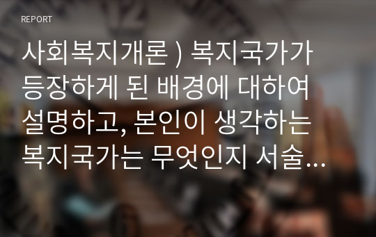 사회복지개론 ) 복지국가가 등장하게 된 배경에 대하여 설명하고, 본인이 생각하는 복지국가는 무엇인지 서술하시오.