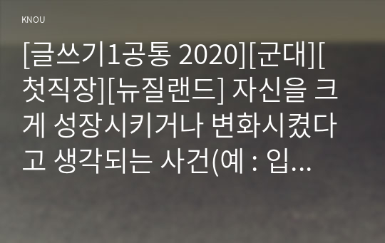 [글쓰기1공통 2020][군대][첫직장][뉴질랜드] 자신을 크게 성장시키거나 변화시켰다고 생각되는 사건(예 : 입학, 운전면허, 첫투표, 첫사랑, 출산, 이사, 은퇴 등)을 2가지 선택하여 글을 쓰시오.