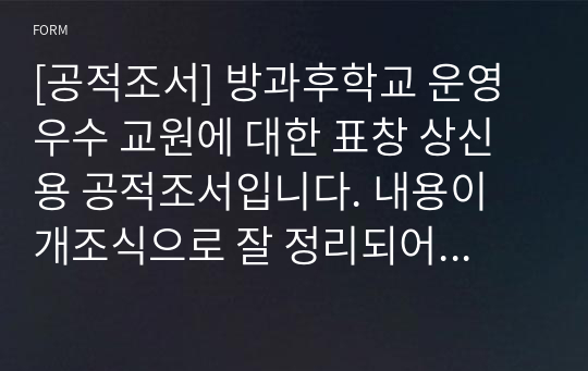 [공적조서] 방과후학교 운영 우수 교원에 대한 표창 상신용 공적조서입니다. 내용이 개조식으로 잘 정리되어 있어 해당자에 맞게 몇 단어만 바꾸면 쉽게 작성할 수 있습니다. 공적조서 쓰기가 죽기보다 귀찮고 막막하신 분들이 보면 큰 도움이 될 것입니다.