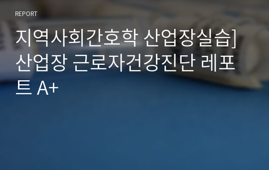 지역사회간호학 산업장실습] 산업장 근로자건강진단 레포트 A+