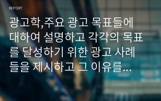 광고학,주요 광고 목표들에 대하여 설명하고 각각의 목표를 달성하기 위한 광고 사례들을 제시하고 그 이유를 서술하라