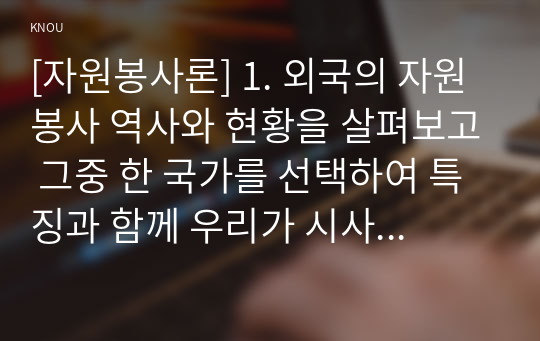 [자원봉사론] 1. 외국의 자원봉사 역사와 현황을 살펴보고 그중 한 국가를 선택하여 특징과 함께 우리가 시사받을 수 있는 점을 기술해 보십시오. 2. 우리나라 자원봉사활동의 역사적 배경과 함께 현황을 분석해 보고, 특정 대상이나 집단을 중심으로 자원봉사활동이 보다 활성화되기 위한 전략에 대해 제시해 보십시오.