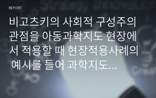 비고츠키의 사회적 구성주의 관점을 아동과학지도 현장에서 적용할 때 현장적용사례의 예시를 들어 과학지도 적용방안을 작성