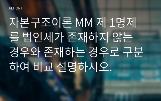 자본구조이론 MM 제 1명제를 법인세가 존재하지 않는 경우와 존재하는 경우로 구분하여 비교 설명하시오.