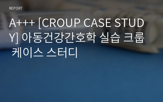 A+++ [CROUP CASE STUDY] 아동건강간호학 실습 크룹 케이스 스터디