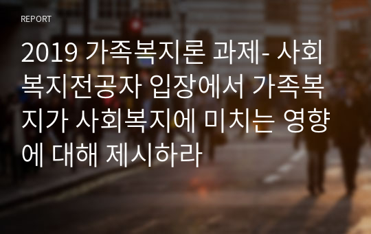 2019 가족복지론 과제- 사회복지전공자 입장에서 가족복지가 사회복지에 미치는 영향에 대해 제시하라