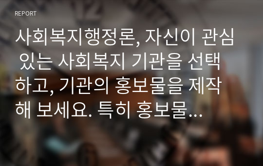 사회복지행정론, 자신이 관심 있는 사회복지 기관을 선택하고, 기관의 홍보물을 제작해 보세요. 특히 홍보물을 보고 기관에 기부를 할 수 있도록 제작하여 제출하시오.