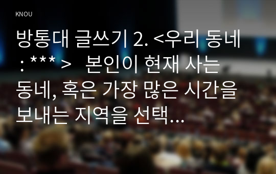 방통대 글쓰기 2. &lt;우리 동네 : *** &gt;   본인이 현재 사는 동네, 혹은 가장 많은 시간을 보내는 지역을 선택하여 소개하는 글을 쓰시오.