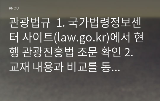 관광법규  1. 국가법령정보센터 사이트(law.go.kr)에서 현행 관광진흥법 조문 확인 2. 교재 내용과 비교를 통해 개정된 부분(시행령, 시행규칙 포함)을 확인하고 이를 토대로 개정된 사항을 5개 기술