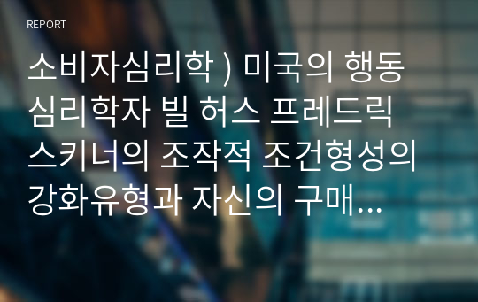 소비자심리학 ) 미국의 행동심리학자 빌 허스 프레드릭 스키너의 조작적 조건형성의 강화유형과 자신의 구매행동을 사례를 들어 작성하세요.