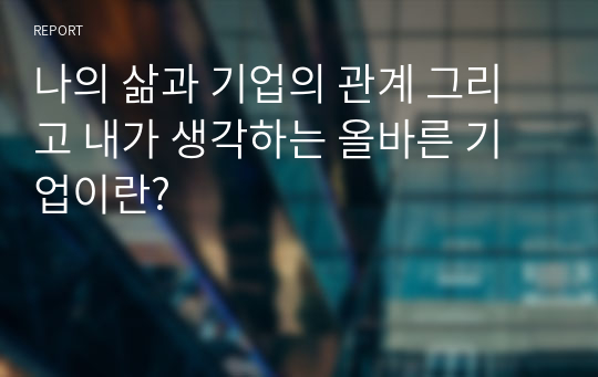 나의 삶과 기업의 관계 그리고 내가 생각하는 올바른 기업이란?