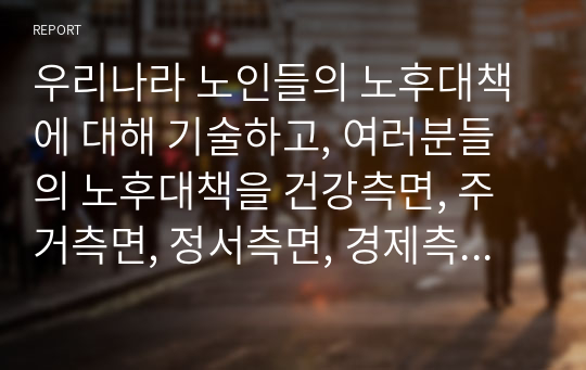 우리나라 노인들의 노후대책에 대해 기술하고, 여러분들의 노후대책을 건강측면, 주거측면, 정서측면, 경제측면에 대해 자세히 기술해 보세요.