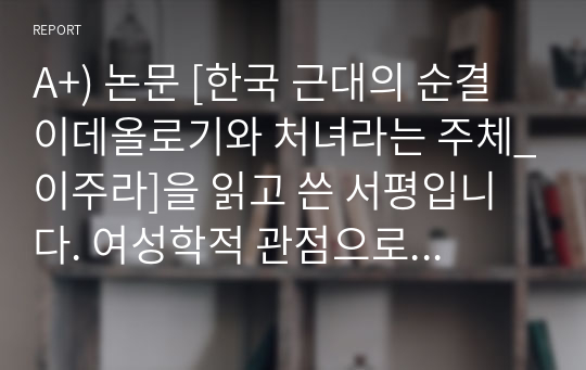 A+) 논문 [한국 근대의 순결 이데올로기와 처녀라는 주체_이주라]을 읽고 쓴 서평입니다. 여성학적 관점으로 한국 사회에서 순결 이데올로기가 지금까지 어떤 영향을 끼치는 지에 대해 풀어냈습니다.