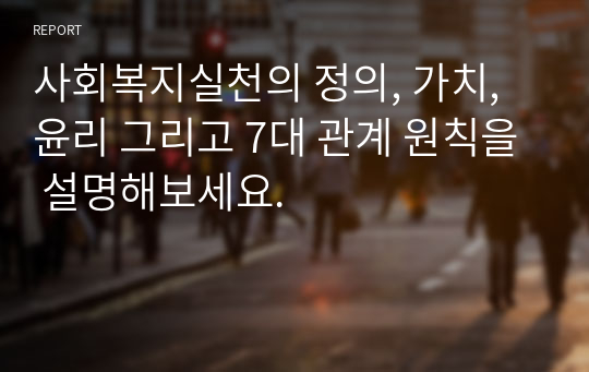 사회복지실천의 정의, 가치, 윤리 그리고 7대 관계 원칙을 설명해보세요.