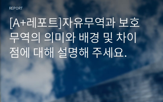 [A+레포트]자유무역과 보호무역의 의미와 배경 및 차이점에 대해 설명해 주세요.