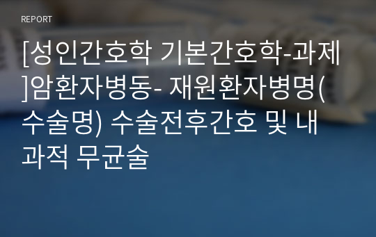 [성인간호학 기본간호학-과제]암환자병동- 재원환자병명(수술명) 수술전후간호 및 내과적 무균술