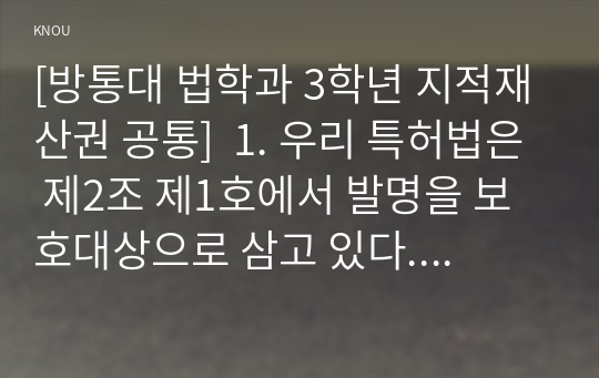 [방통대 법학과 3학년 지적재산권 공통]  1. 우리 특허법은 제2조 제1호에서 발명을 보호대상으로 삼고 있다. 이때 발명이란 무엇인지에 관해 1) 3가지 개념요소에 따라 약술하고 2) 자연법칙 그 자체를 왜 특허법에서 발명으로 취급하지 않는지 2가지 이유를 설명하시오.