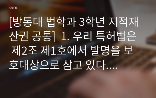 [방통대 법학과 3학년 지적재산권 공통]  1. 우리 특허법은 제2조 제1호에서 발명을 보호대상으로 삼고 있다. 이때 발명이란 무엇인지에 관해 1) 3가지 개념요소에 따라 약술하고 2) 자연법칙 그 자체를 왜 특허법에서 발명으로 취급하지 않는지 2가지 이유를 설명하시오.