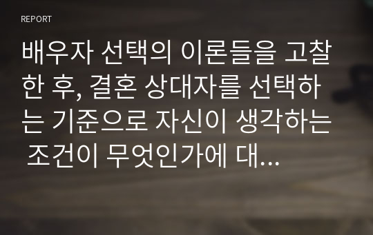 배우자 선택의 이론들을 고찰한 후, 결혼 상대자를 선택하는 기준으로 자신이 생각하는 조건이 무엇인가에 대해 상대적 중요성에 따라 순서를 매겨보고, 미래의 자신이 추구하는 결혼의 모습에 대해 설명해보자