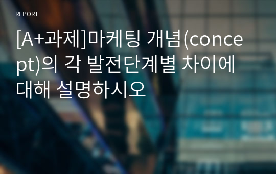 [A+과제]마케팅 개념(concept)의 각 발전단계별 차이에 대해 설명하시오