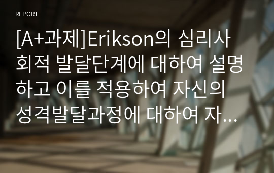 [A+과제]Erikson의 심리사회적 발달단계에 대하여 설명하고 이를 적용하여 자신의 성격발달과정에 대하여 자서전을 쓰듯이 작성하시오.