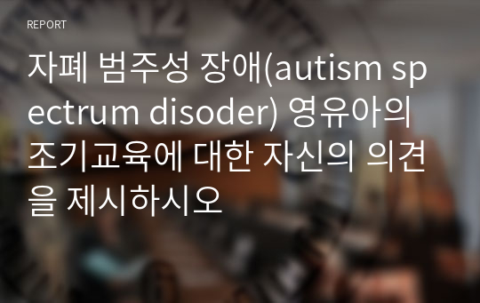 자폐 범주성 장애(autism spectrum disoder) 영유아의 조기교육에 대한 자신의 의견을 제시하시오