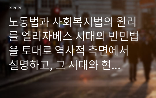 노동법과 사회복지법의 원리를 엘리자베스 시대의 빈민법을 토대로 역사적 측면에서 설명하고, 그 시대와 현 시점 간 어떠한 공통점과 차이점이 있는지에 대해 자신의 의견을 제시