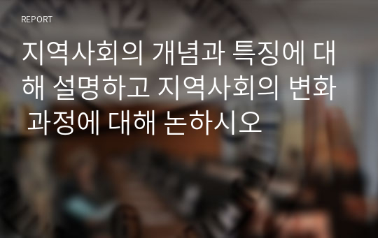 지역사회의 개념과 특징에 대해 설명하고 지역사회의 변화 과정에 대해 논하시오