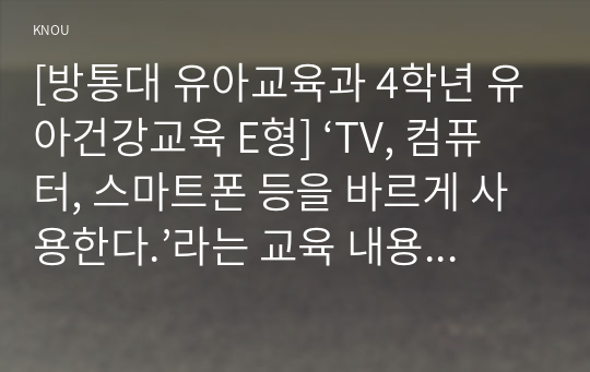 [방통대 유아교육과 4학년 유아건강교육 E형] ‘TV, 컴퓨터, 스마트폰 등을 바르게 사용한다.’라는 교육 내용과 관련된 활동 또는 놀이를 2가지 조사하고, 각 활동/놀이가 유아건강교육 활동으로 적합한지를 분석하시오.