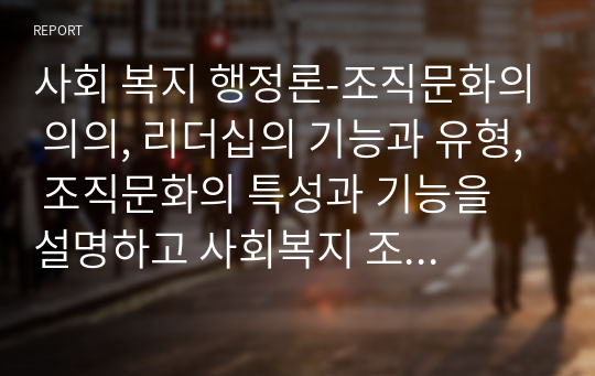 사회 복지 행정론-조직문화의 의의, 리더십의 기능과 유형, 조직문화의 특성과 기능을 설명하고 사회복지 조직문화 발전방안과 개인의 역할은 무엇인지 서술하시오.