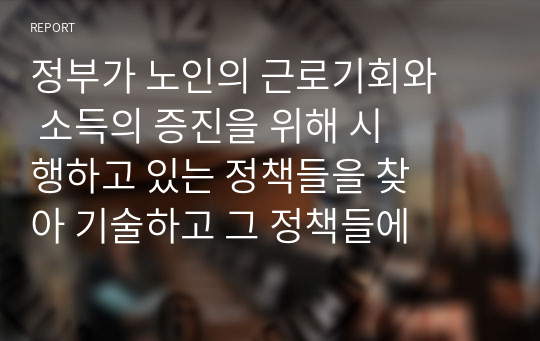 정부가 노인의 근로기회와 소득의 증진을 위해 시행하고 있는 정책들을 찾아 기술하고 그 정책들에 대한 본인의 의견을 기술하시오.