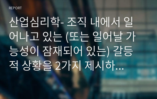 산업심리학- 조직 내에서 일어나고 있는 (또는 일어날 가능성이 잠재되어 있는) 갈등적 상황을 2가지 제시하고, 이의 해결책을 제안하시오.