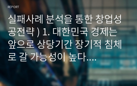 실패사례 분석을 통한 창업성공전략 ) 1. 대한민국 경제는 앞으로 상당기간 장기적 침체로 갈 가능성이 높다. 이렇게 예측할 수 있는 전조현상들을 열거하고 설명하라.