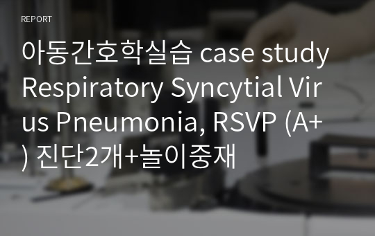 아동간호학실습 case study Respiratory Syncytial Virus Pneumonia, RSVP (A+) 진단2개+놀이중재