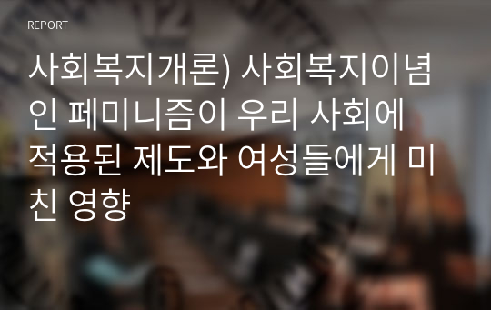 사회복지개론) 사회복지이념인 페미니즘이 우리 사회에 적용된 제도와 여성들에게 미친 영향