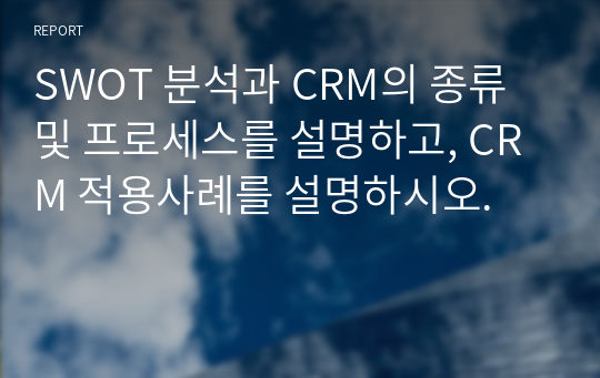 SWOT 분석과 CRM의 종류 및 프로세스를 설명하고, CRM 적용사례를 설명하시오.