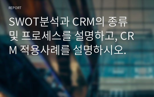 SWOT분석과 CRM의 종류 및 프로세스를 설명하고, CRM 적용사례를 설명하시오.